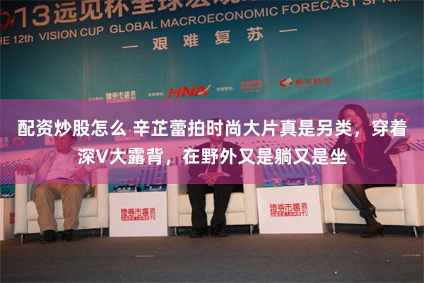 配资炒股怎么 辛芷蕾拍时尚大片真是另类，穿着深V大露背，在野外又是躺又是坐
