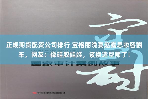 正规期货配资公司排行 宝格丽晚宴赵露思妆容翻车，网友：像硅胶娃娃，该换造型师了！