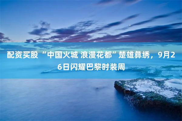 配资买股 “中国火城 浪漫花都”楚雄彝绣，9月26日闪耀巴黎时装周