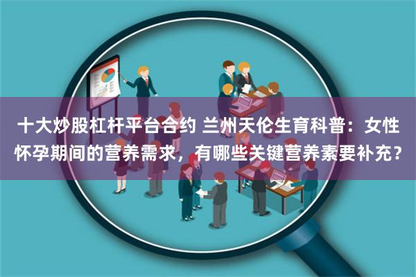 十大炒股杠杆平台合约 兰州天伦生育科普：女性怀孕期间的营养需求，有哪些关键营养素要补充？