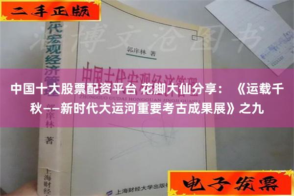 中国十大股票配资平台 花脚大仙分享： 《运载千秋——新时代大运河重要考古成果展》之九