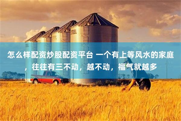 怎么样配资炒股配资平台 一个有上等风水的家庭，往往有三不动，越不动，福气就越多
