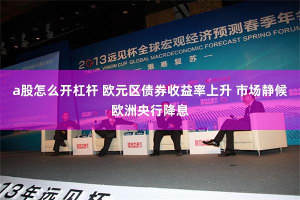 a股怎么开杠杆 欧元区债券收益率上升 市场静候欧洲央行降息