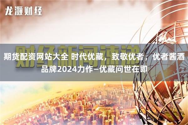 期货配资网站大全 时代优藏，致敬优者，优者酱酒品牌2024力作—优藏问世在即