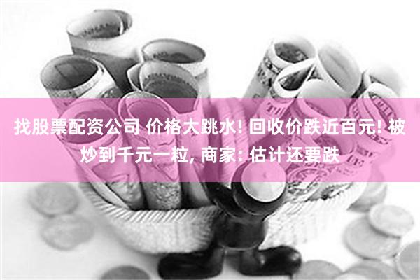 找股票配资公司 价格大跳水! 回收价跌近百元! 被炒到千元一粒, 商家: 估计还要跌