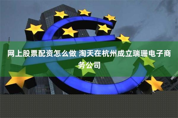 网上股票配资怎么做 淘天在杭州成立瑞珊电子商务公司