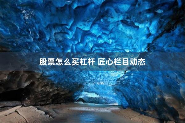 股票怎么买杠杆 匠心栏目动态