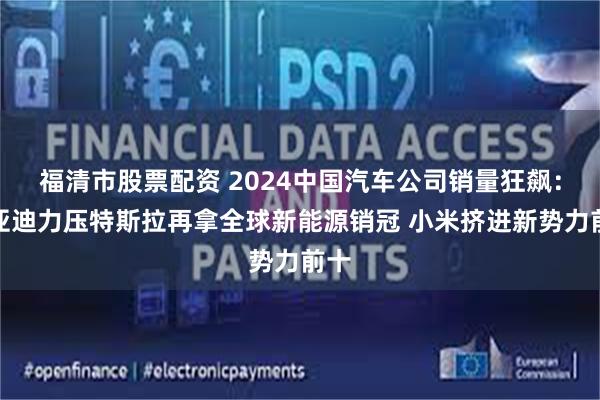 福清市股票配资 2024中国汽车公司销量狂飙：比亚迪力压特斯拉再拿全球新能源销冠 小米挤进新势力前十