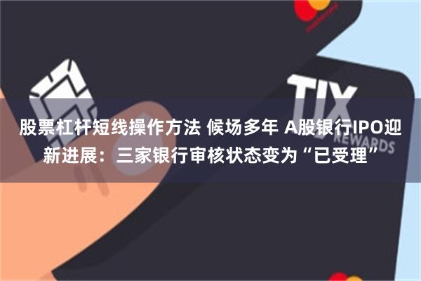 股票杠杆短线操作方法 候场多年 A股银行IPO迎新进展：三家银行审核状态变为“已受理”