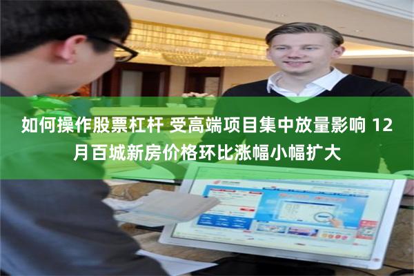如何操作股票杠杆 受高端项目集中放量影响 12月百城新房价格环比涨幅小幅扩大