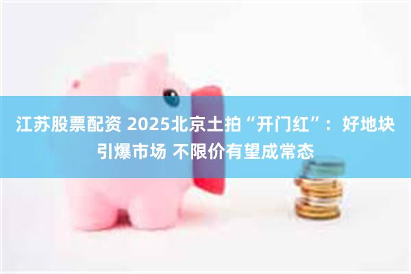 江苏股票配资 2025北京土拍“开门红”：好地块引爆市场 不限价有望成常态