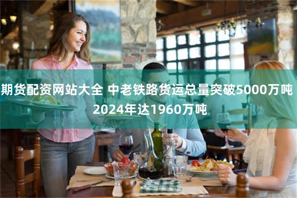 期货配资网站大全 中老铁路货运总量突破5000万吨  2024年达1960万吨