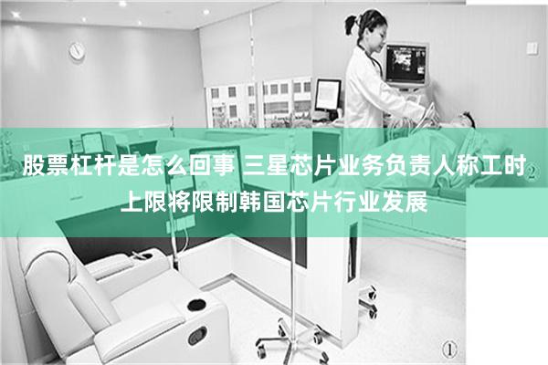 股票杠杆是怎么回事 三星芯片业务负责人称工时上限将限制韩国芯片行业发展