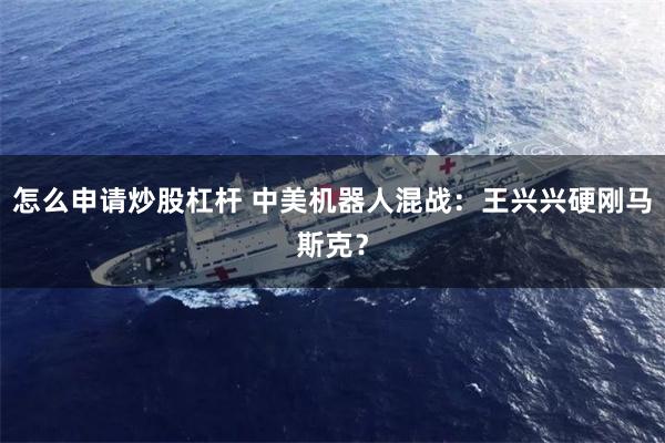 怎么申请炒股杠杆 中美机器人混战：王兴兴硬刚马斯克？