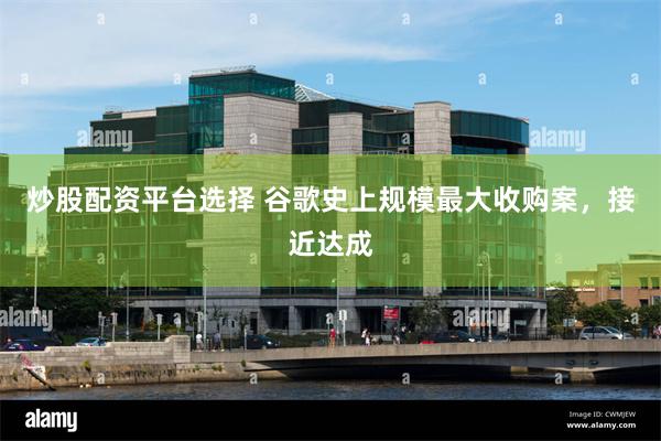 炒股配资平台选择 谷歌史上规模最大收购案，接近达成