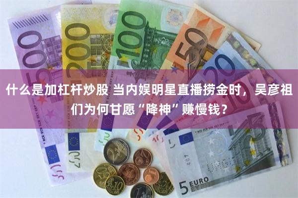 什么是加杠杆炒股 当内娱明星直播捞金时，吴彦祖们为何甘愿“降神”赚慢钱？