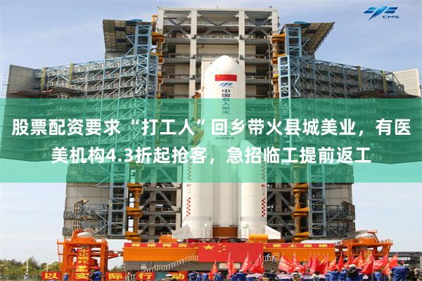 股票配资要求 “打工人”回乡带火县城美业，有医美机构4.3折起抢客，急招临工提前返工