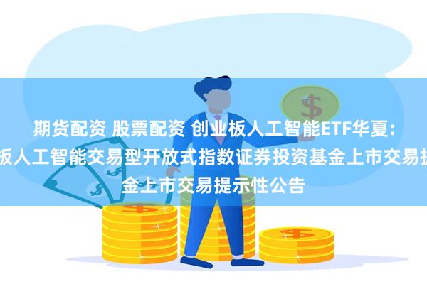期货配资 股票配资 创业板人工智能ETF华夏: 华夏创业板人工智能交易型开放式指数证券投资基金上市交易提示性公告