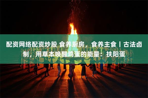 配资网络配资炒股 食养厨房，食养主食丨古法卤制，用草本唤醒鸡蛋的能量：扶阳蛋