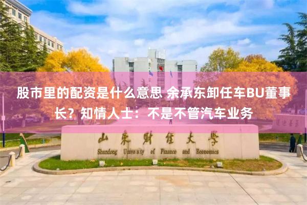 股市里的配资是什么意思 余承东卸任车BU董事长？知情人士：不是不管汽车业务