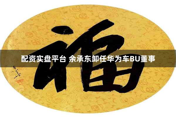 配资实盘平台 余承东卸任华为车BU董事