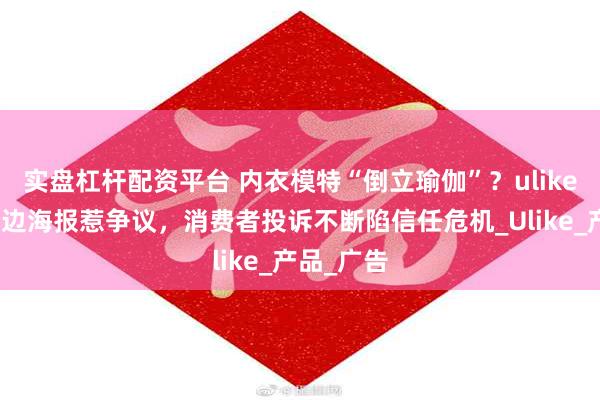 实盘杠杆配资平台 内衣模特“倒立瑜伽”？ulike脱毛仪擦边海报惹争议，消费者投诉不断陷信任危机_Ulike_产品_广告