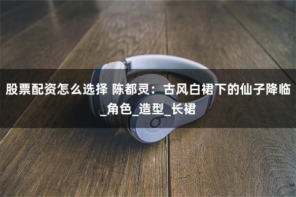 股票配资怎么选择 陈都灵：古风白裙下的仙子降临_角色_造型_长裙