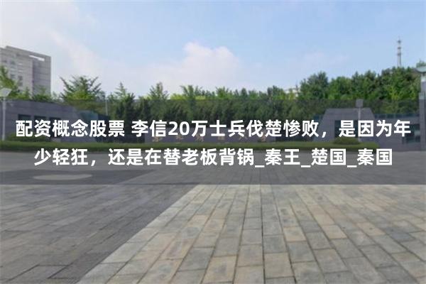 配资概念股票 李信20万士兵伐楚惨败，是因为年少轻狂，还是在替老板背锅_秦王_楚国_秦国