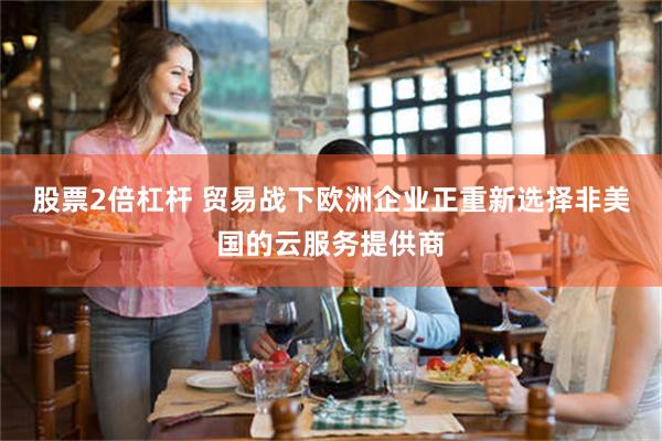 股票2倍杠杆 贸易战下欧洲企业正重新选择非美国的云服务提供商