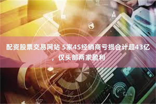 配资股票交易网站 5家4S经销商亏损合计超43亿，仅头部两家盈利