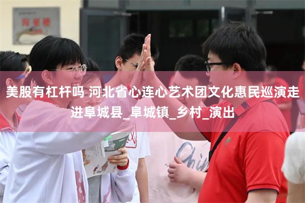 美股有杠杆吗 河北省心连心艺术团文化惠民巡演走进阜城县_阜城镇_乡村_演出