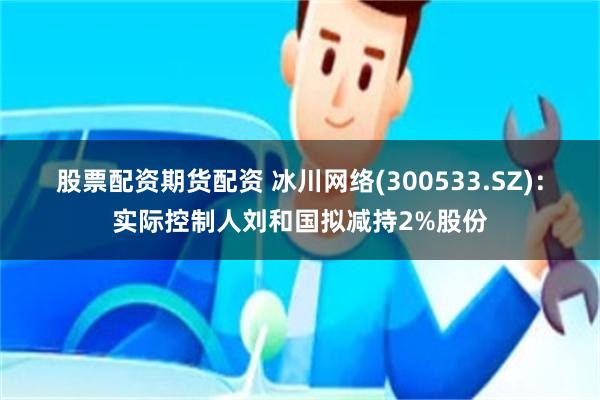 股票配资期货配资 冰川网络(300533.SZ)：实际控制人刘和国拟减持2%股份