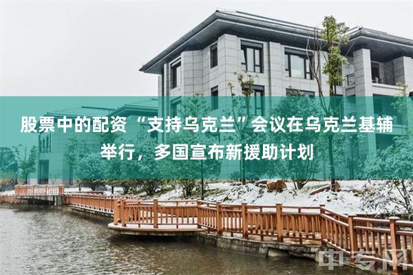 股票中的配资 “支持乌克兰”会议在乌克兰基辅举行，多国宣布新援助计划