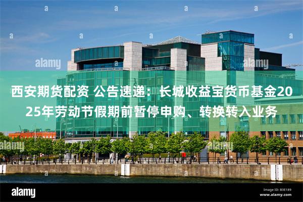 西安期货配资 公告速递：长城收益宝货币基金2025年劳动节假期前暂停申购、转换转入业务
