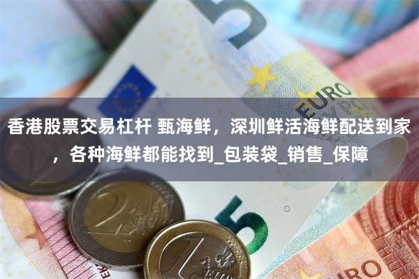 香港股票交易杠杆 甄海鲜，深圳鲜活海鲜配送到家，各种海鲜都能找到_包装袋_销售_保障