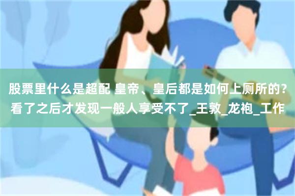 股票里什么是超配 皇帝、皇后都是如何上厕所的？看了之后才发现一般人享受不了_王敦_龙袍_工作