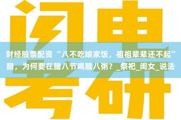财经股票配资 “八不吃娘家饭，祖祖辈辈还不起”腊，为何要在腊八节喝腊八粥？_祭祀_闺女_说法