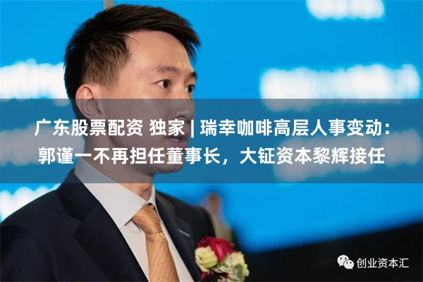 广东股票配资 独家 | 瑞幸咖啡高层人事变动：郭谨一不再担任董事长，大钲资本黎辉接任