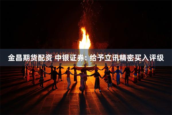 金昌期货配资 中银证券: 给予立讯精密买入评级