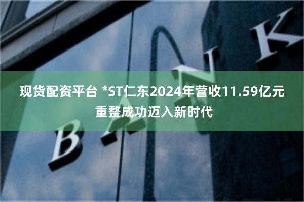 现货配资平台 *ST仁东2024年营收11.59亿元 重整成功迈入新时代