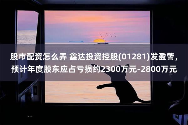 股市配资怎么弄 鑫达投资控股(01281)发盈警，预计年度股东应占亏损约2300万元-2800万元