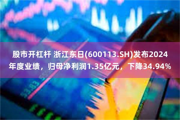 股市开杠杆 浙江东日(600113.SH)发布2024年度业绩，归母净利润1.35亿元，下降34.94%