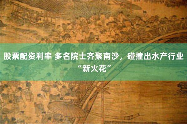 股票配资利率 多名院士齐聚南沙，碰撞出水产行业“新火花”