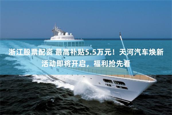 浙江股票配资 最高补贴5.5万元！天河汽车焕新活动即将开启，福利抢先看