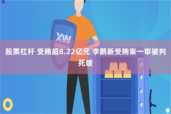 股票杠杆 受贿超8.22亿元 李鹏新受贿案一审被判死缓