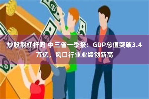 炒股能杠杆吗 中三省一季报：GDP总值突破3.4万亿，风口行业业绩创新高