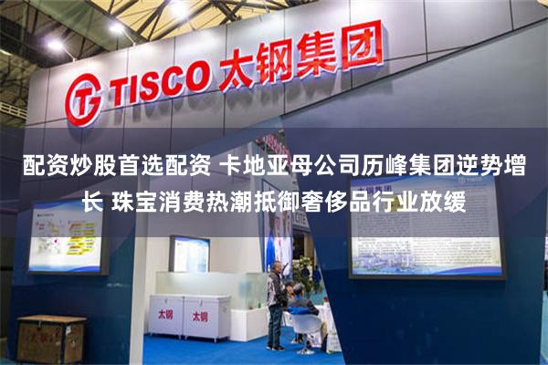配资炒股首选配资 卡地亚母公司历峰集团逆势增长 珠宝消费热潮抵御奢侈品行业放缓