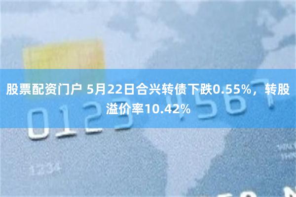 股票配资门户 5月22日合兴转债下跌0.55%，转股溢价率10.42%
