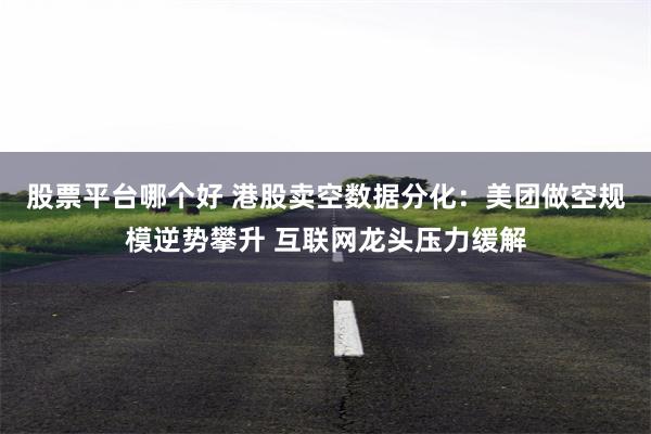 股票平台哪个好 港股卖空数据分化：美团做空规模逆势攀升 互联网龙头压力缓解