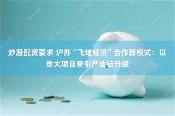 炒股配资要求 沪苏“飞地经济”合作新模式：以重大项目牵引产业链升级
